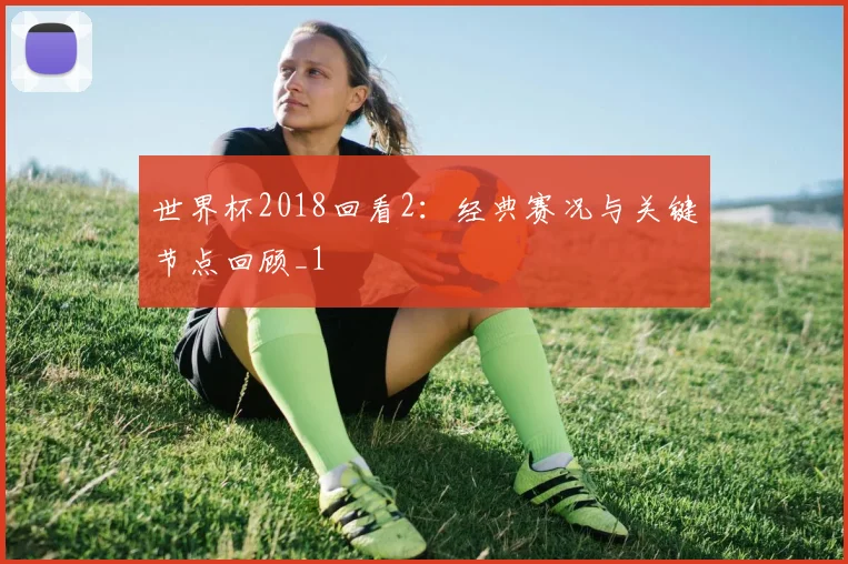 世界杯2018回看2：经典赛况与关键节点回顾_1