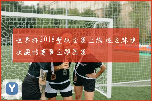 世界杯2018壁纸合集上线 适合球迷收藏的赛事主题图集