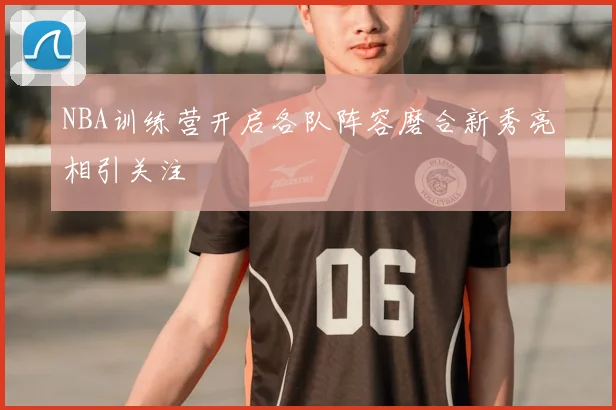 NBA训练营开启各队阵容磨合新秀亮相引关注