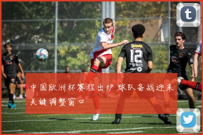 中国欧洲杯赛程出炉 球队备战迎来关键调整窗口