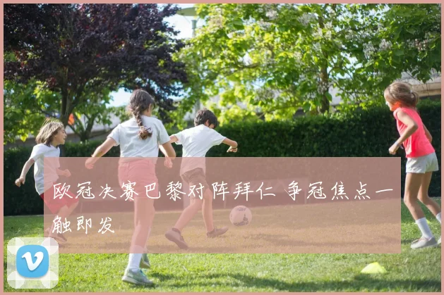 欧冠决赛巴黎对阵拜仁 争冠焦点一触即发