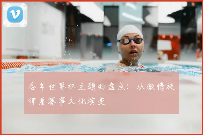 各年世界杯主题曲盘点:从激情旋律看赛事文化演变