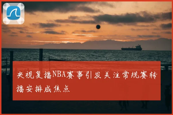 央视复播NBA赛事引发关注常规赛转播安排成焦点