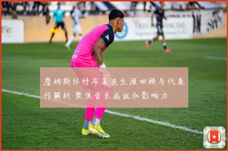 詹姆斯怀特布莱克生涯回顾与代表作解析 聚焦音乐成就和影响力