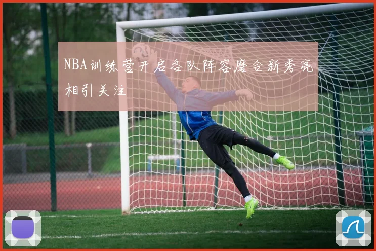 NBA训练营开启各队阵容磨合新秀亮相引关注