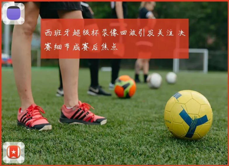 西班牙超级杯录像回放引发关注 决赛细节成赛后焦点