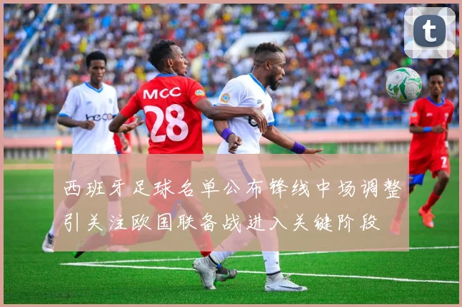 西班牙足球名单公布锋线中场调整引关注欧国联备战进入关键阶段