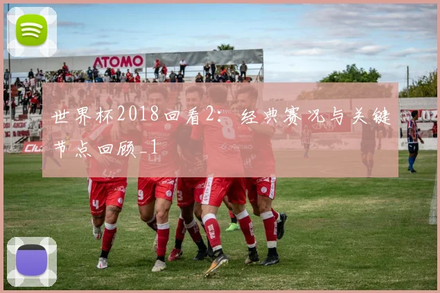 世界杯2018回看2:经典赛况与关键节点回顾_1