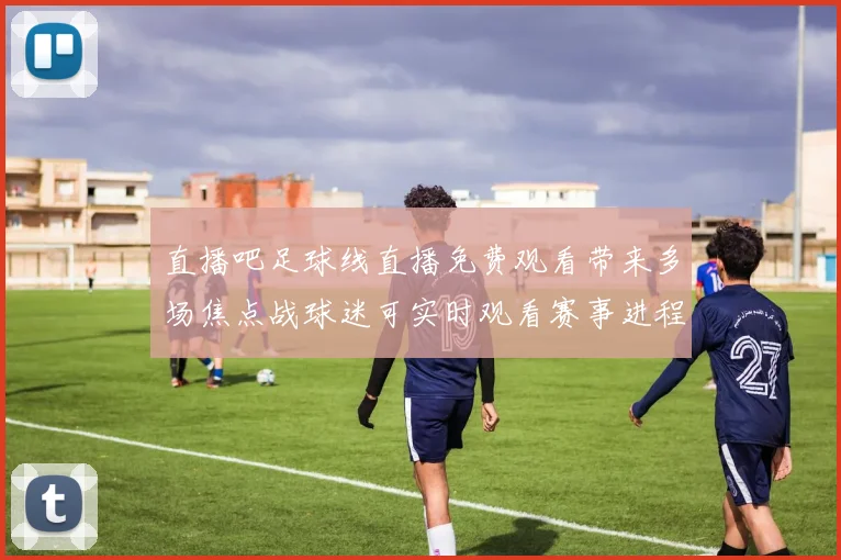 直播吧足球线直播免费观看带来多场焦点战球迷可实时观看赛事进程