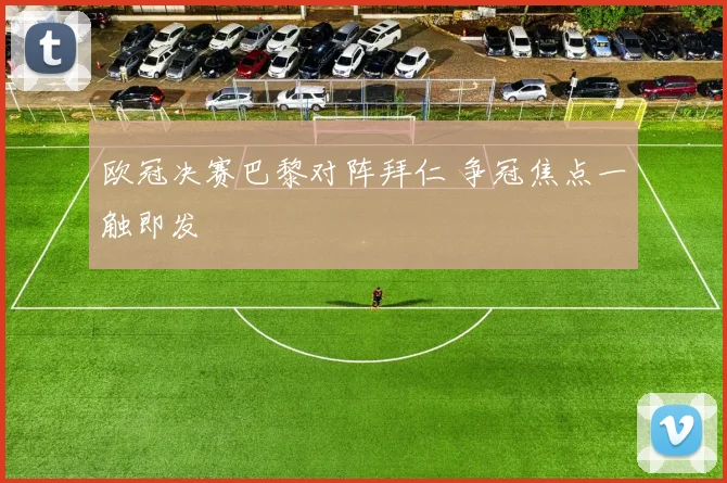欧冠决赛巴黎对阵拜仁 争冠焦点一触即发