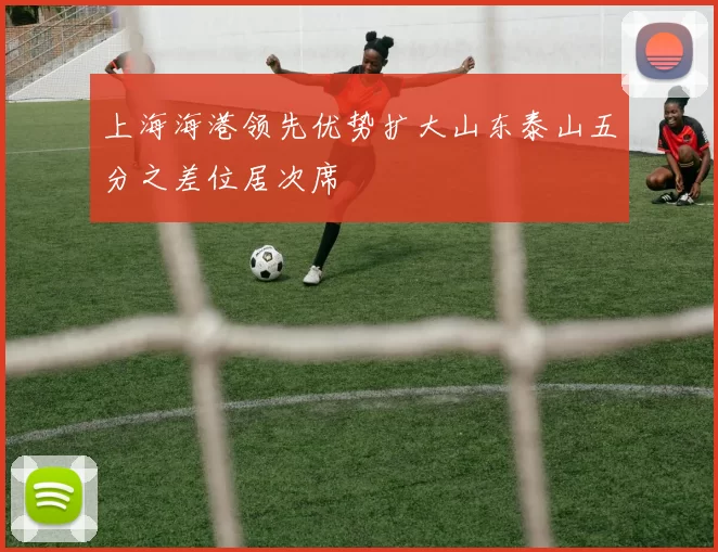 上海海港领先优势扩大山东泰山五分之差位居次席