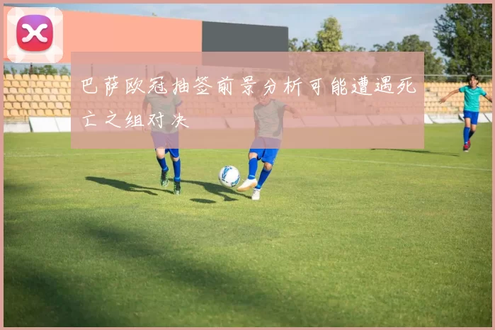 巴萨欧冠抽签前景分析可能遭遇死亡之组对决