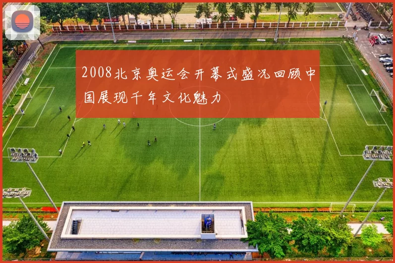 2008北京奥运会开幕式盛况回顾中国展现千年文化魅力