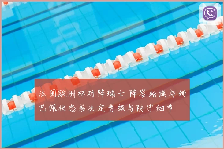 法国欧洲杯对阵瑞士 阵容轮换与姆巴佩状态或决定晋级与防守细节