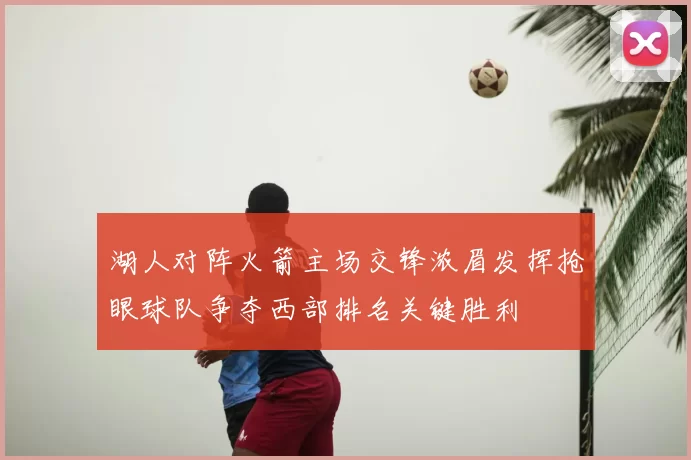 湖人对阵火箭主场交锋浓眉发挥抢眼球队争夺西部排名关键胜利