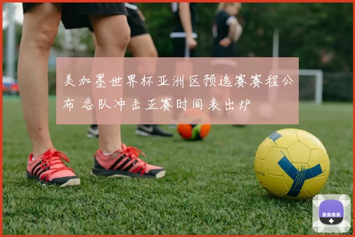 美加墨世界杯亚洲区预选赛赛程公布 各队冲击正赛时间表出炉