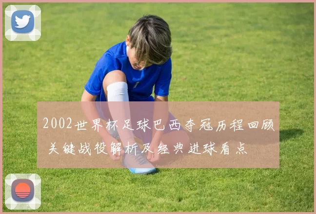 2002世界杯足球巴西夺冠历程回顾 关键战役解析及经典进球看点