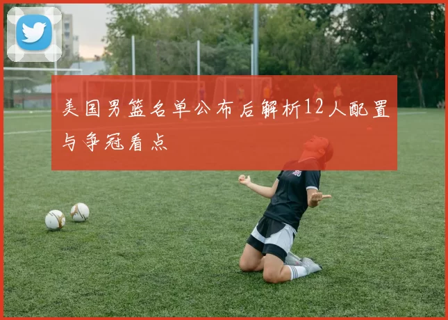 美国男篮名单公布后解析12人配置与争冠看点