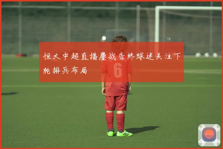 恒大中超直播鏖战告终球迷关注下轮排兵布局