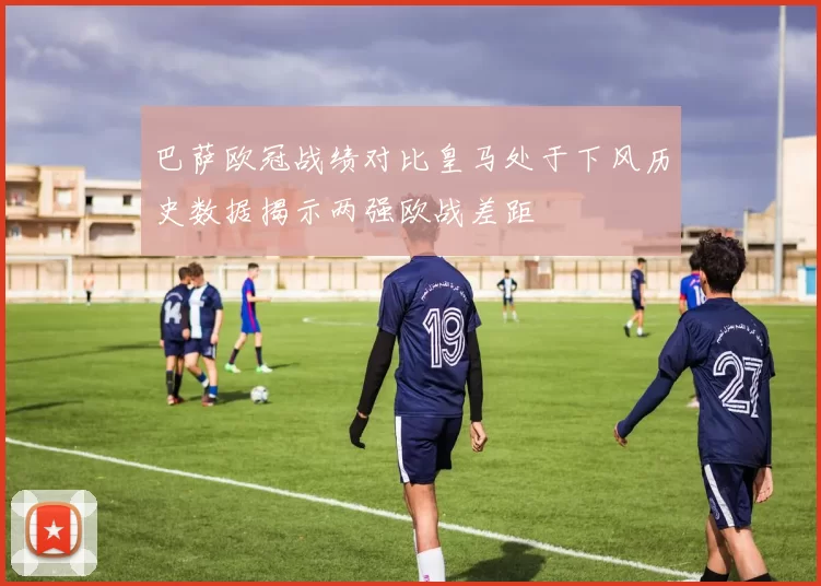 巴萨欧冠战绩对比皇马处于下风历史数据揭示两强欧战差距