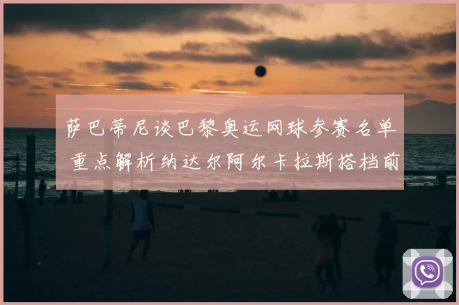 萨巴蒂尼谈巴黎奥运网球参赛名单 重点解析纳达尔阿尔卡拉斯搭档前景