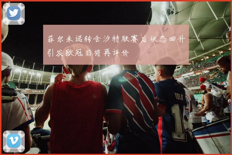 菲尔米诺转会沙特联赛后状态回升引发欧冠旧将再评价