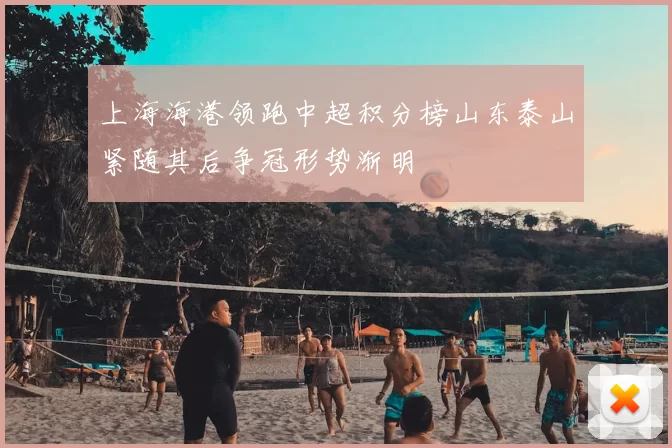 上海海港领跑中超积分榜山东泰山紧随其后争冠形势渐明