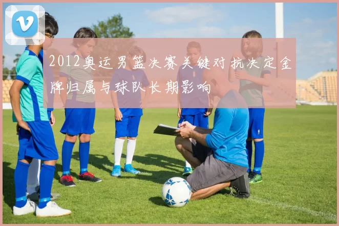 2012奥运男篮决赛关键对抗决定金牌归属与球队长期影响