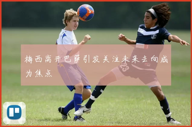 梅西离开巴萨引发关注未来去向成为焦点