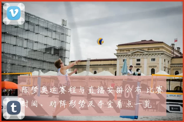 陈梦奥运赛程与直播安排公布 比赛时间、对阵形势及夺金看点一览