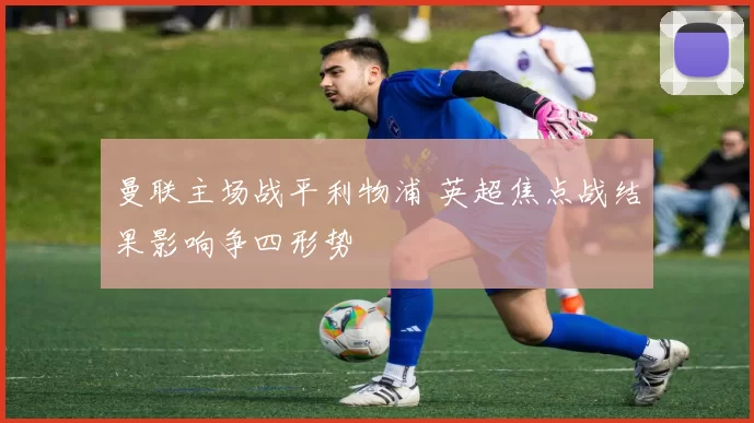 曼联主场战平利物浦 英超焦点战结果影响争四形势