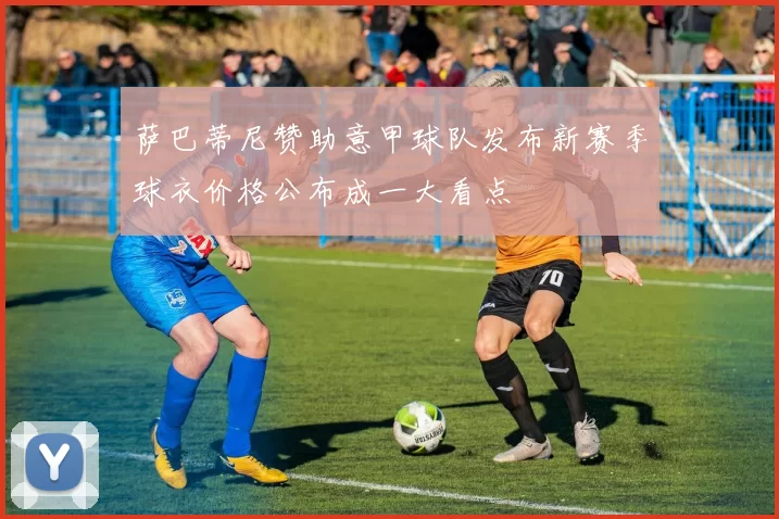 萨巴蒂尼赞助意甲球队发布新赛季球衣价格公布成一大看点