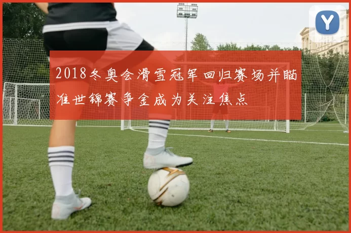 2018冬奥会滑雪冠军回归赛场并瞄准世锦赛争金成为关注焦点