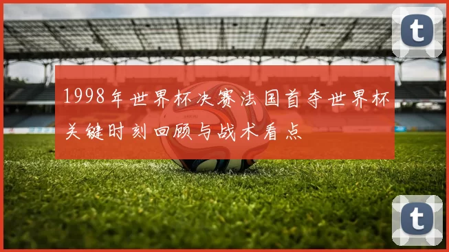 1998年世界杯决赛法国首夺世界杯关键时刻回顾与战术看点