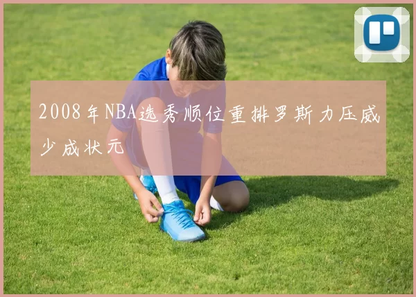 2008年NBA选秀顺位重排罗斯力压威少成状元