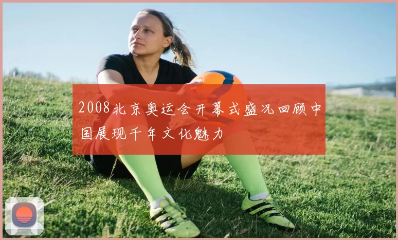 2008北京奥运会开幕式盛况回顾中国展现千年文化魅力