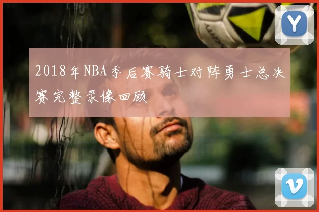 2018年NBA季后赛骑士对阵勇士总决赛完整录像回顾