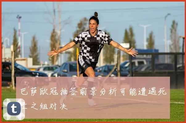 巴萨欧冠抽签前景分析可能遭遇死亡之组对决