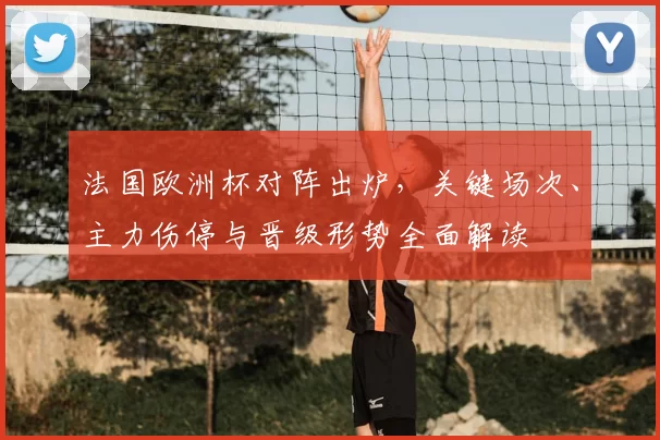法国欧洲杯对阵出炉，关键场次、主力伤停与晋级形势全面解读