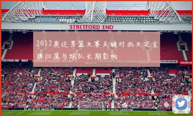 2012奥运男篮决赛关键对抗决定金牌归属与球队长期影响